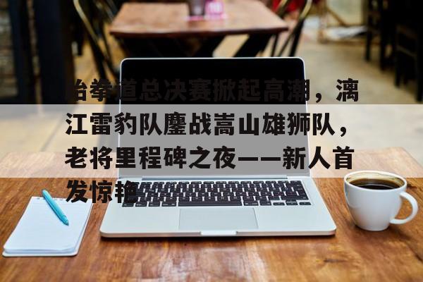 关于跆拳道总决赛掀起高潮，漓江雷豹队鏖战嵩山雄狮队，老将里程碑之夜——新人首发惊艳的信息